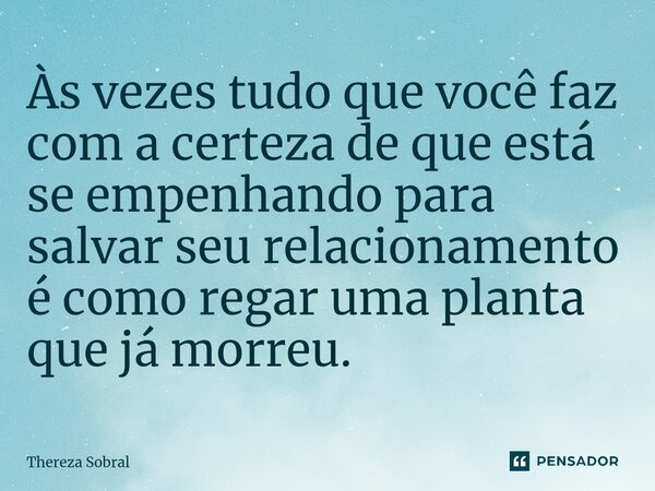 ⁠Às vezes tudo que você faz com a certeza de que está se empenhando para salvar seu relacionamento é como regar uma planta que já morreu.... Frase de Thereza Sobral.