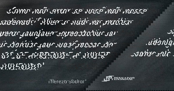 Como não errar se você não nasce sabendo? Viver a vida na prática supera qualquer expectativa ou ideologia teórica que você possa ter sobre ela. SÓ SE APRENDE A... Frase de Thereza Sobral.