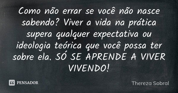 Como não errar se você não nasce sabendo? Viver a vida na prática supera qualquer expectativa ou ideologia teórica que você possa ter sobre ela. SÓ SE APRENDE A... Frase de Thereza Sobral.