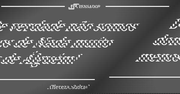 De verdade não somos donos de Nada muito menos de Álguém!... Frase de Thereza Sobral.