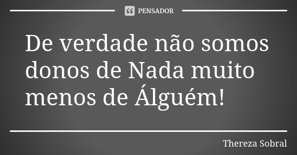 De verdade não somos donos de Nada muito menos de Álguém!... Frase de Thereza Sobral.