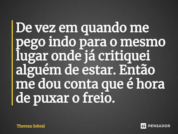 ⁠De vez em quando me pego indo para o mesmo lugar onde já critiquei alguém de estar. Então me dou conta que é hora de puxar o freio.... Frase de Thereza Sobral.