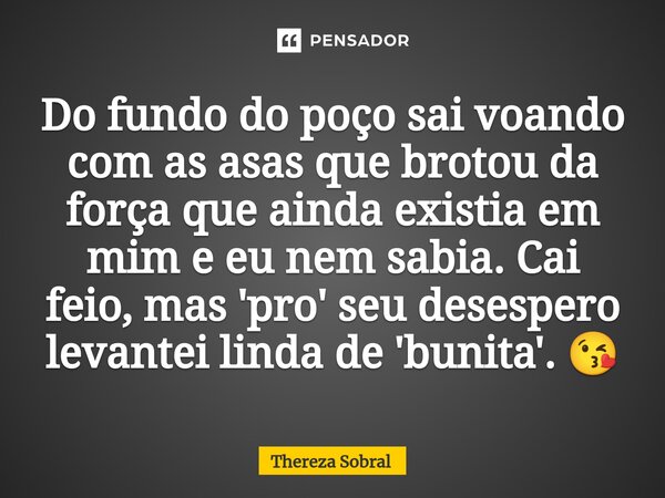 ⁠Do fundo do poço sai voando com as asas que brotou da força que ainda existia em mim e eu nem sabia. Cai feio, mas 'pro' seu desespero levantei linda de 'bunit... Frase de Thereza Sobral.