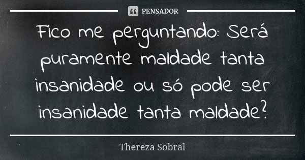 Fico me perguntando: Será puramente maldade tanta insanidade ou só pode ser insanidade tanta maldade?... Frase de Thereza Sobral.