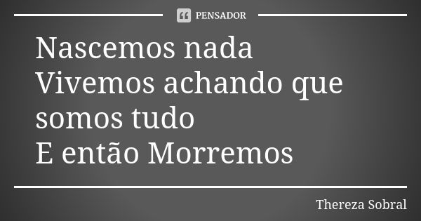 Nascemos nada Vivemos achando que somos tudo E então Morremos... Frase de Thereza Sobral.