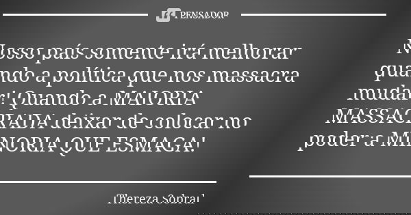 Nosso país somente irá melhorar quando a política que nos massacra mudar! Quando a MAIORIA MASSACRADA deixar de colocar no poder a MINORIA QUE ESMAGA!... Frase de Thereza Sobral.
