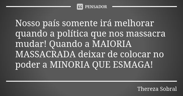 Nosso país somente irá melhorar quando a política que nos massacra mudar! Quando a MAIORIA MASSACRADA deixar de colocar no poder a MINORIA QUE ESMAGA!... Frase de Thereza Sobral.