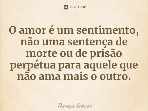 ⁠O amor é um sentimento, não uma sentença de morte ou de prisão perpétua para aquele que não ama mais o outro.... Frase de Thereza Sobral.