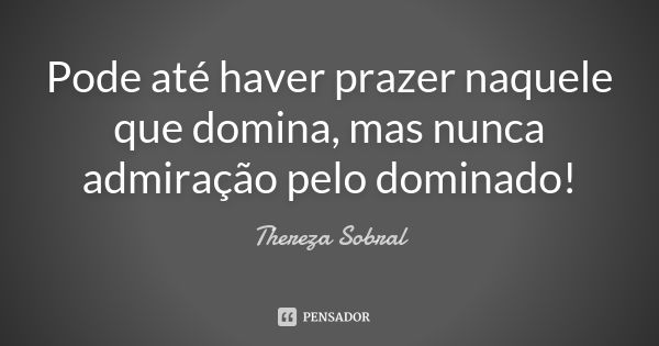 Pode até haver prazer naquele que domina, mas nunca admiração pelo dominado!... Frase de Thereza Sobral.