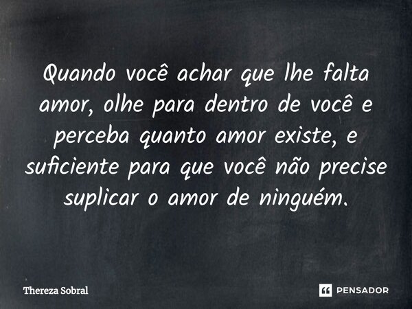 ⁠Quando você achar que lhe falta amor, olhe para dentro de você e perceba quanto amor existe, e suficiente para que você não precise suplicar o amor de ninguém.... Frase de Thereza Sobral.