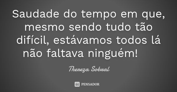 Saudade do tempo em que, mesmo sendo tudo tão difícil, estávamos todos lá não faltava ninguém! 😢... Frase de Thereza Sobral.