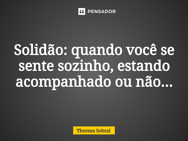 ⁠Solidão: quando você se sente sozinho, estando acompanhado ou não...... Frase de Thereza Sobral.