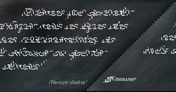 Teríamos que aprender reforçar mais os laços dos nossos relacionamentos, ao invés de afrouxar ou apertar demais!... Frase de Thereza Sobral.