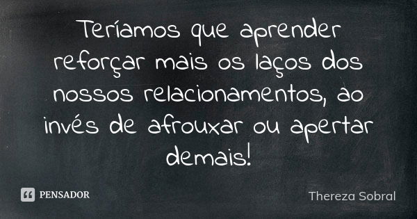 Teríamos que aprender reforçar mais os laços dos nossos relacionamentos, ao invés de afrouxar ou apertar demais!... Frase de Thereza Sobral.