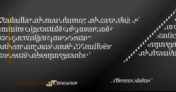 Trabalhar de mau humor, de cara feia, é no mínimo ingratidão de quem não valoriza o privilégio que é estar empregado em um pais onde 13 milhões de brasileiros e... Frase de Thereza Sobral.
