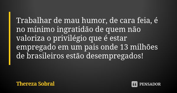 Trabalhar de mau humor, de cara feia, é no mínimo ingratidão de quem não valoriza o privilégio que é estar empregado em um pais onde 13 milhões de brasileiros e... Frase de Thereza Sobral.