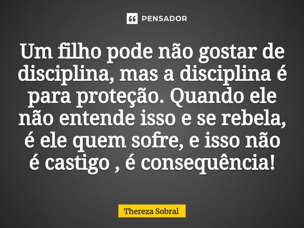 ⁠Um filho pode não gostar de disciplina, mas a disciplina é para proteção. Quando ele não entende isso e se rebela, é ele quem sofre, e isso não é castigo , é c... Frase de Thereza Sobral.