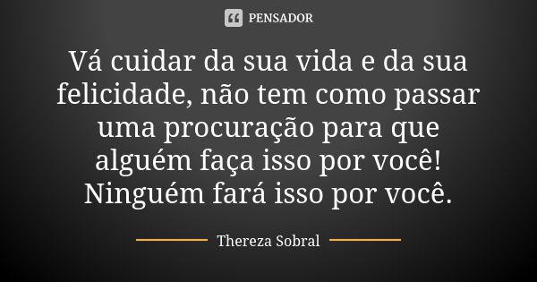 Vá cuidar da sua vida e da sua felicidade, não tem como passar uma procuração para que alguém faça isso por você! Ninguém fará isso por você.... Frase de Thereza Sobral.