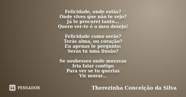 Felicidade, onde estás? Onde vives que não te vejo? Já te procurei tanto... Quero ver-te é o meu desejo! Felicidade como serás? Terás alma, ou coração? Eu apena... Frase de Therezinha Conceição da Silva.