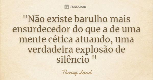 "Não existe barulho mais ensurdecedor do que a de uma mente cética atuando, uma verdadeira explosão de silêncio "... Frase de Therry Land.