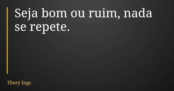 Seja bom ou ruim, nada se repete.... Frase de Thery Ings.