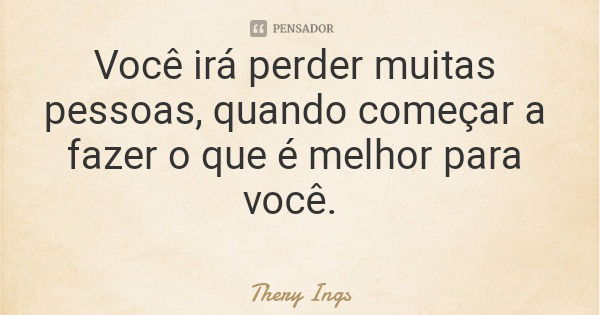 Você irá perder muitas pessoas, quando começar a fazer o que é melhor para você.... Frase de Thery Ings.