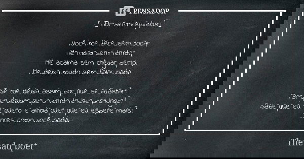 [ Flor sem espinhos] Você me fere sem tocar, Me mata sem tentar, Me acalma sem chegar perto, Me deixa mudo sem falar nada. Se me deixa assim por que se afastar?... Frase de The sad poet.