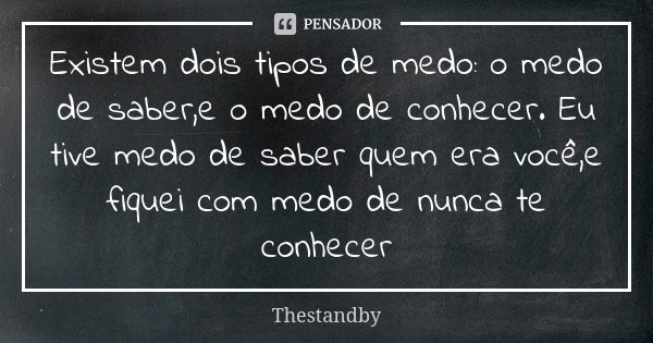 Existem dois tipos de medo: o medo de saber,e o medo de conhecer. Eu tive medo de saber quem era você,e fiquei com medo de nunca te conhecer... Frase de Thestandby.