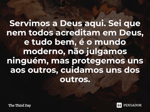 ⁠Servimos a Deus aqui. Sei que nem todos acreditam em Deus, e tudo bem, é o mundo moderno, não julgamos ninguém, mas protegemos uns aos outros, cuidamos uns dos... Frase de The Third Day.