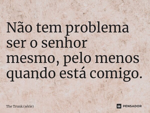 ⁠Não tem problema ser o senhor mesmo, pelo menos quando está comigo.... Frase de The Trunk (série).