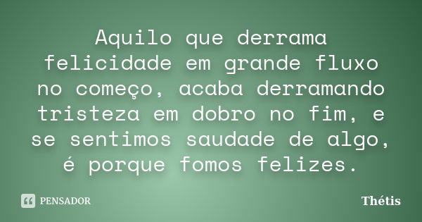 Aquilo que derrama felicidade em grande fluxo no começo, acaba derramando tristeza em dobro no fim, e se sentimos saudade de algo, é porque fomos felizes.... Frase de Thétis.