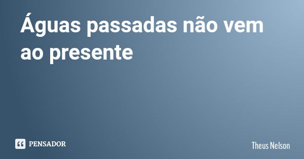 Águas passadas não vem ao presente... Frase de Theus Nelson.