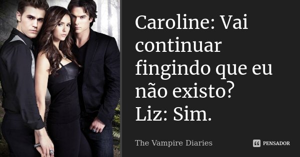 Caroline: Vai continuar fingindo que eu não existo? Liz: Sim.... Frase de The Vampire Diaries.