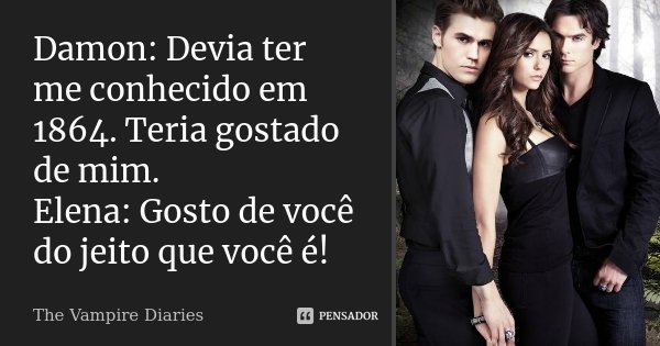 Damon: Devia ter me conhecido em 1864. Teria gostado de mim. Elena: Gosto de você do jeito que você é!... Frase de The Vampire Diaries.
