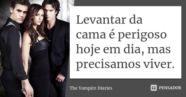 Levantar da cama é perigoso hoje em dia, mas precisamos viver.... Frase de The Vampire Diaries.