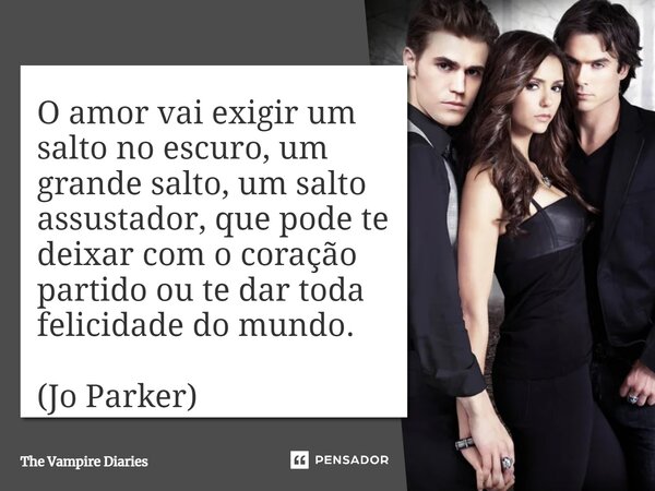 O amor vai exigir um salto no escuro, um grande salto, um salto assustador, que pode te deixar com o coração partido ou te dar toda felicidade do mundo. (Jo Par... Frase de The Vampire Diaries.