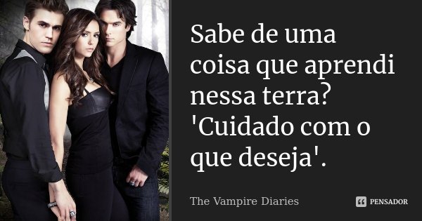 Sabe de uma coisa que aprendi nessa terra? 'Cuidado com o que deseja'.... Frase de The Vampire Diaries.
