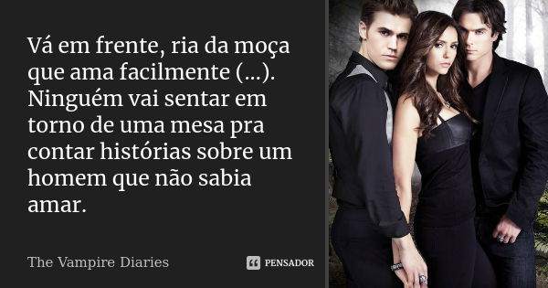 Vá em frente, ria da moça que ama facilmente (...). Ninguém vai sentar em torno de uma mesa pra contar histórias sobre um homem que não sabia amar.... Frase de The Vampire Diaries.