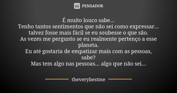 É muito louco sabe... Tenho tantos sentimentos que não sei como expressar... talvez fosse mais fácil se eu soubesse o que são. As vezes me pergunto se eu realme... Frase de theverybestme.