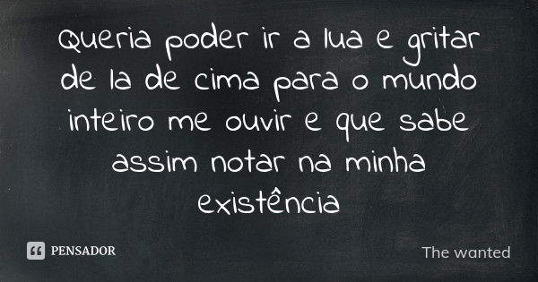 Queria poder ir a lua e gritar de la de cima para o mundo inteiro me ouvir e que sabe assim notar na minha existência... Frase de The wanted.