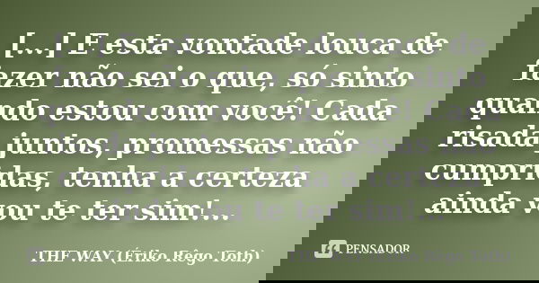 [...] E esta vontade louca de fazer não sei o que, só sinto quando estou com você! Cada risada juntos, promessas não cumpridas, tenha a certeza ainda vou te ter... Frase de THE WAY (Ériko Rêgo Toth).