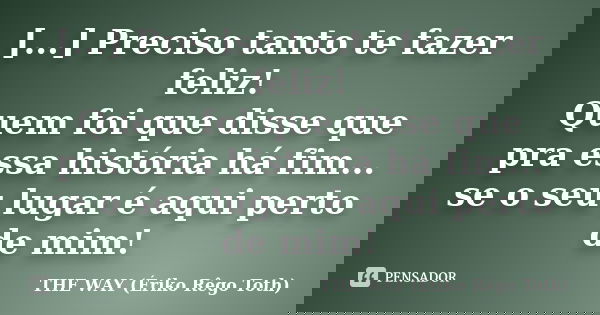[...] Preciso tanto te fazer feliz! Quem foi que disse que pra essa história há fim... se o seu lugar é aqui perto de mim!... Frase de THE WAY (Ériko Rêgo Toth).