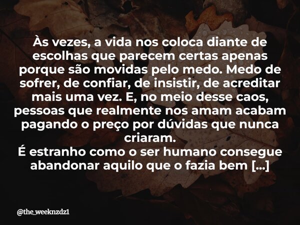 ⁠Às vezes, a vida nos coloca diante de escolhas que parecem certas apenas porque são movidas pelo medo. Medo de sofrer, de confiar, de insistir, de acreditar ma... Frase de the_weeknzdz1.