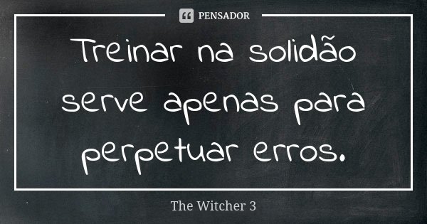 Treinar na solidão serve apenas para perpetuar erros.... Frase de The Witcher 3.