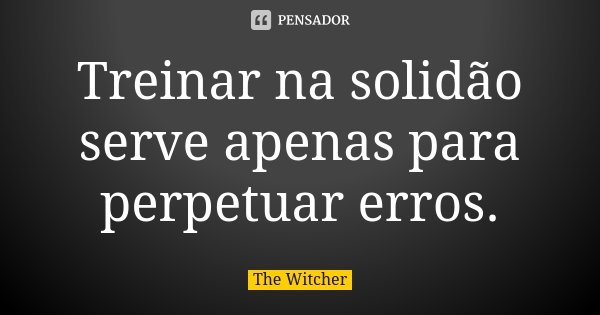 Treinar na solidão serve apenas para perpetuar erros.... Frase de The Witcher.