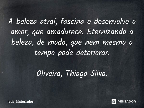 ⁠A beleza atraí, fascina e desenvolve o amor, que amadurece. Eternizando a beleza, de modo, que nem mesmo o tempo pode deteriorar. Oliveira, Thiago Silva.... Frase de th_historiador.