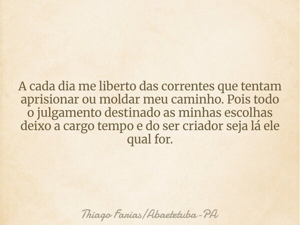 A cada dia me liberto das correntes que tentam aprisionar ou moldar meu caminho. Pois todo o julgamento destinado as minhas escolhas deixo a cargo tempo e do se... Frase de Thiago FariasAbaetetuba-PA.