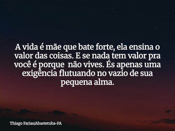A vida é mãe que bate forte, ela ensina o valor das coisas. E se nada tem valor pra você é porque não vives. És apenas uma exigência flutuando no vazio de sua p... Frase de Thiago FariasAbaetetuba-PA.