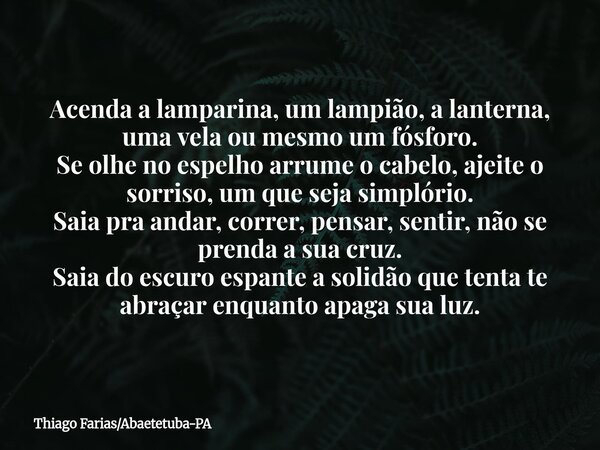 Acenda a lamparina, um lampião, a lanterna, uma vela ou mesmo um fósforo. Se olhe no espelho arrume o cabelo, ajeite o sorriso, um que seja simplório. Saia pra ... Frase de Thiago FariasAbaetetuba-PA.
