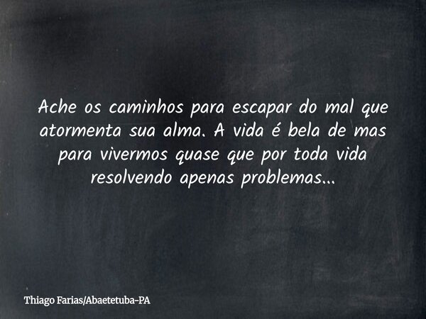 Ache os caminhos para escapar do mal que atormenta sua alma. A vida é bela de mas para vivermos quase que por toda vida resolvendo apenas problemas...... Frase de Thiago FariasAbaetetuba-PA.